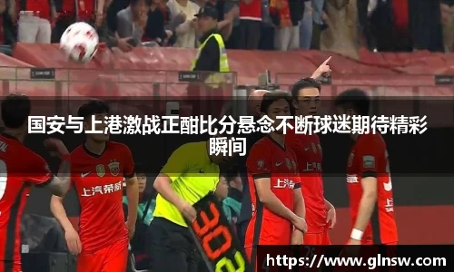 国安与上港激战正酣比分悬念不断球迷期待精彩瞬间